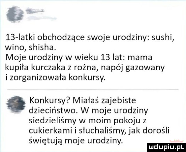 łk    iatki obchodzące swoje urodziny sushi wino shisha. moje urodziny w wieku    lat mama kupiła kurczaka z rożna napój gazowany i zorganizowała konkursy. konkursy miałaś zajebiste dzieciństwo. w moje urodziny siedzieliśmy w moim pokoju z cukierkami i słuchaliśmy jak dorośli śni tu mo e urodzin. ę v