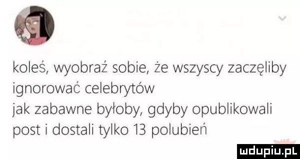 koleś wyobraź sobie że wszyscy zaczęliby ignorować celebrytów jak zabawne byłoby gdyby opublikowali posti dostali tylko    polubień ludu iu. l