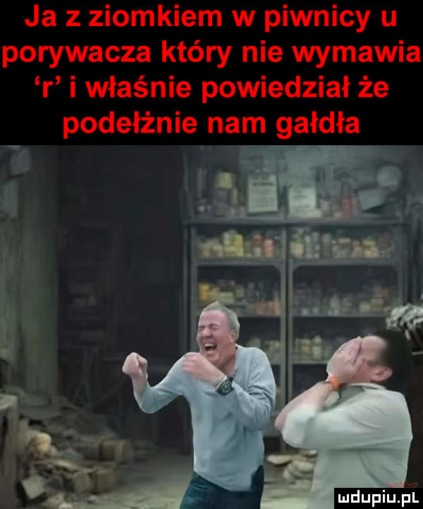 ja z ziomkiem w piwnicy u porywacza który nie wymawia r i właśnie powiedział że poderżnie nam gardła ja u