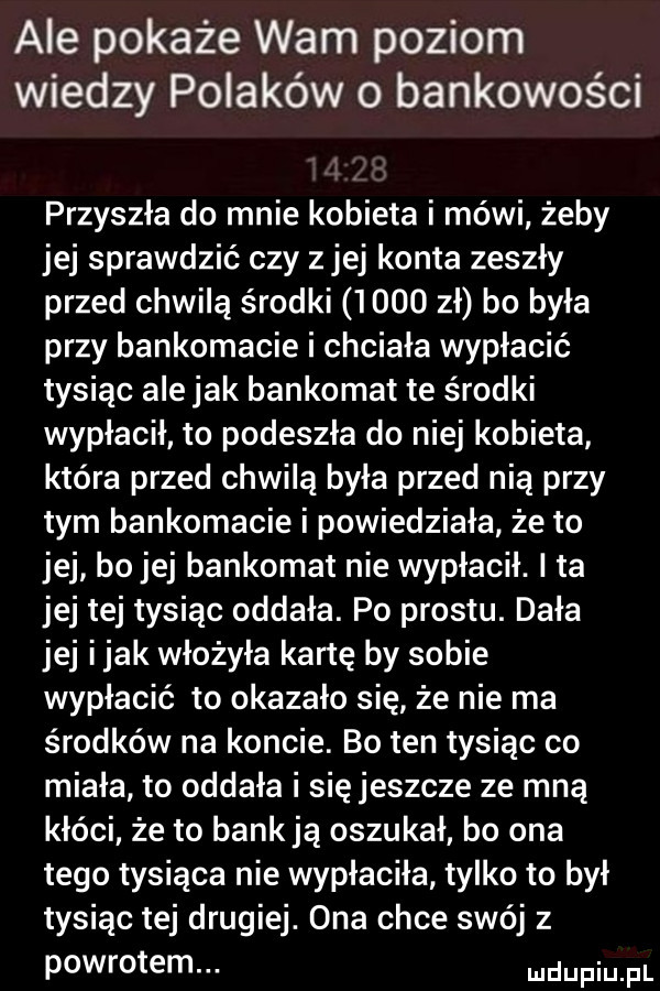 ale pokaże wam poziom wiedzy polaków   bankowości przyszła do mnie kobieta i mówi żeby jej sprawdzić czy z jej konta zeszły przed chwilą środki      zł bo była przy bankomacie i chciała wypłacić tysiąc ale jak bankomat te środki wypłacił to podeszła do niej kobieta która przed chwilą była przed nią przy tym bankomacie i powiedziała że to jej bo jej bankomat nie wypłacił. i ta jej tej tysiąc oddała. po prestu. dała jej imak włożyła kartę by sobie wypłacić to okazało się że nie ma środków na koncie. bo ten tysiąc co miała to oddała i się jeszcze ze mną kłóci że to bank ją oszukał bo ona tego tysiąca nie wypłaciła tylko to był tysiąc tej drugiej. ona chce swój z powrotem