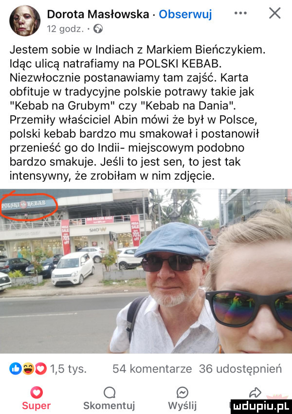 dorota masłowska obserwuj x    godz   jestem sobie w indiach z markiem bieńczykiem. idąc ulicą natrafiamy na polski kebab. niezwłocznie postanawiamy tam zajść. karta obfituje w tradycyjne polskie potrawy takie jak kebab na grubym czy kebab na dania. przemiły właściciel alin mówi że był w polsce polski kebab bardzo mu smakował i postanowil przenieść go do indii miejscowym podobno bardzo smakuje. jeśli to jest sen to jest tak intensywny że zrobiłam w nim zdjęcie. h o     tys.    komentarze    udostępnień o d skomemuj was lai