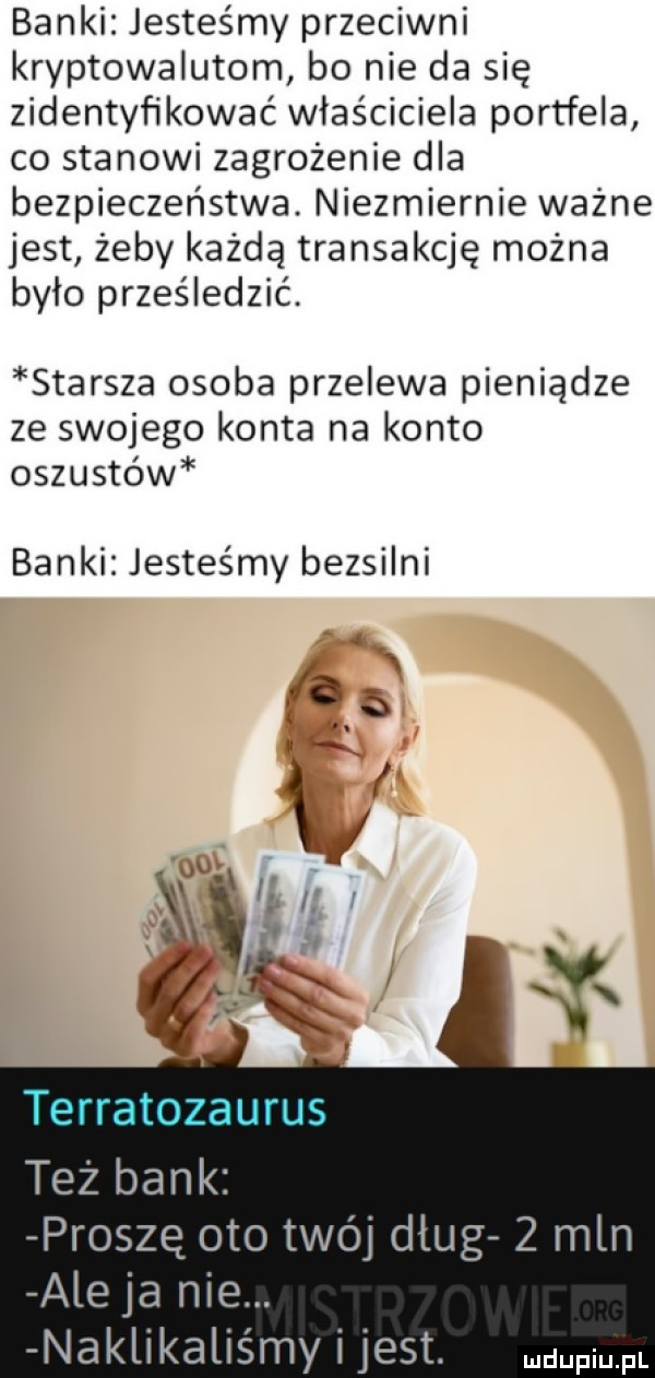 banki jesteśmy przeciwni kryptowalutom bo nie da się zidentyfikować właściciela portfela co stanowi zagrożenie dla bezpieczeństwa. niezmiernie ważne jest żeby każdą transakcję można bylo prześledzić. starsza osoba przelewa pieniądze ze swojego konta na konto oszustów banki jesteśmy bezsilni prosze oto twój dług   mln ale ja nie. naklikaliśmy i jest. pmfl