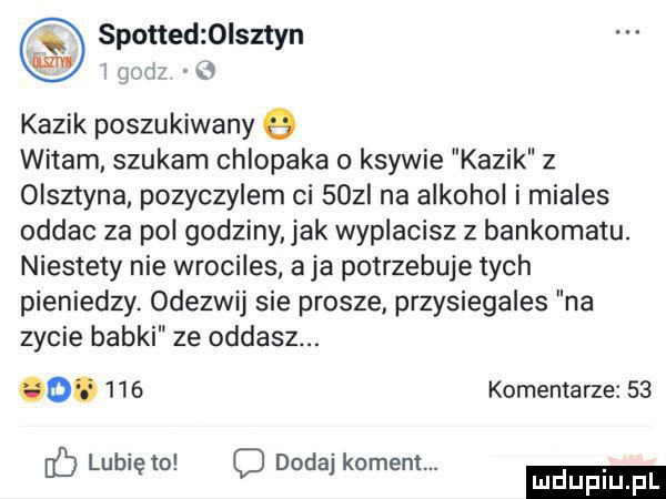 kazik poszukiwany   witam szukam chlopaka o ksywie kazik z olsztyna pozyczylem ci   zi na alkohol i miales oddac za pol godziny jak wyplacisz z bankomatu. niestety nie wrociles. aja potrzebuje tych pieniedzy. odezwij sie prosze przysiegales na zycie babki ze oddasz. o.     komentarze    lubię to c dodaj koment