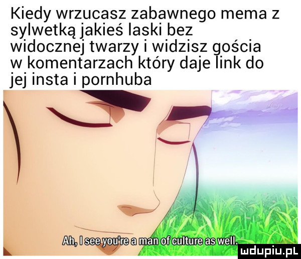 kiedy wrzucasz zabawnego mema z sylwetkąjakieś laski bez widocznej twarzy i widzisz gościa w komentarzach który daje link do jej insta i pornhuba usze y-u roman chulture aswell. atx mduplu pl