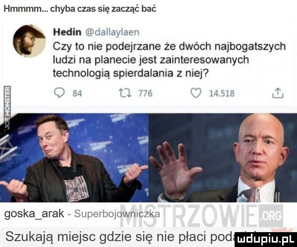 hmmmmm chyba czas się zacząć bać hemin daiiayidew czy to nie podejrzane że dwóch najbogatszych ludz na planecie jest zainteresowanych technologią spierdalania z nie goska arak superbojowniczka szukają miejsc gdzie się nie płaci pod