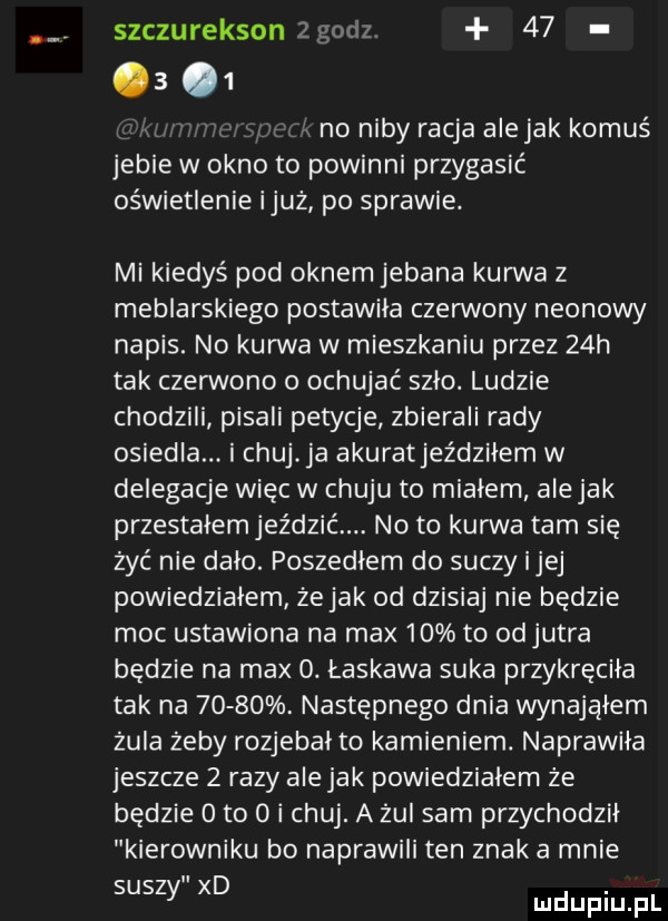 szczurekson goo        no niby racja alejek komuś jebie w okno to powinni przygasić oświetlenie iluż po sprawie. mi kiedyś pod oknem jebana kurwa z meblarskiego postawila czerwony neonowy napis. no kurwa w mieszkaniu przez   h tak czerwono ochujeć szlo. ludzie chodzili pisali petycje zbierali rady osiedla. i chujca akuratjeździłem w delegacje więc w chuju to mialem ale jak przestalemjeździć. no to kurwa tam się zyć nie dalo. poszedłem do suczy ijej powiedzialem żejak od dzisiaj nie będzie moc ustawiona na max    to odjutra będzie na max  . łaskawa suka przykręciła tak na      . następnego dnia wynająłem żula żeby rozjebal to kamieniem. naprawila jeszcze   razy ale jak powiedzialem że będzie oto o i chuj. a zul sam przychodzil kierowniku bo naprawili ten znak a mnie suszy xd