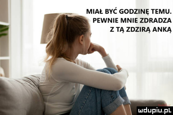 i miał syć godzinę temu. pewnie mnie zdradza z tą zdzirą anką