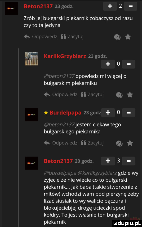 beton       godz.   zróbjej bułgarski piekarnik zobaczysz od razu czy to ta jedyna qi kariikgrzybiarz    godz.   dummy  opowiedz mi więcej bułgarskim piekarniku on m burdelpapa    godz o mim n fi wjes cam ciekaw tego bułgarskiego piekarnika k c wi ii www a beton     zdgodz.   wj w gdzie wy żyjecie że nie wiecie co to bułgarski piekarnik jak baba takie stworzenie z mitów wchodzi wam pod pierzynę żeby lizać siusiak to wy walicie bączura i blokujeciebjej drogę ucieczki spod kołdry. tojest właśnie ten bułgarski piekarnik