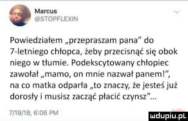 marcus stopflexin powiedziałem przepraszam pana do   ietniego chłopca żeby przecisnąć się obok niego w tłumie. podekscytowany chłopiec zawołał mamo on mnie nazwał paneml na co matka odparła to znaczy że jesteś już dorosły i musisz zacząć płacić czynsz. wig vb      pm