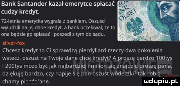 bank santander kazał emerytce spłacać cudzy kredyt. niebie emerytka wygrala z bankiem oszuśn wyłudnli na a dane kredyt a bank oczekiwał ze lo ona będzie go spłacać i poszedł z tym do sądu silver ło chcesz kredyt to ci sprawdzą pierdyliard rzeczy dwa pokolenia wstecz oszust na twoje dane chce kredyt a proszę bardzo    tys zooiys może być jak najbardziej i milion się znajdzie proszę pana dziękuję bardzo czy napije się pan oszust wódeczki tak robią chamy pi me