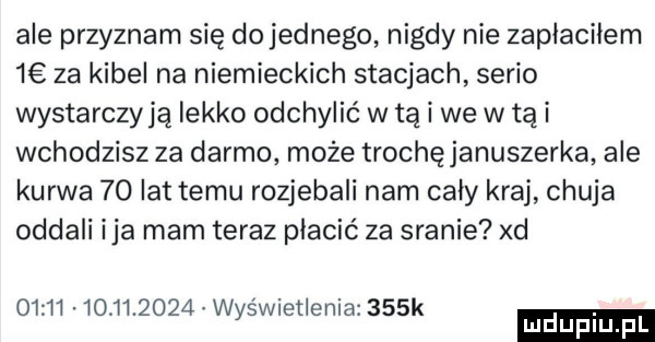 ale przyznam się do jednego nigdy nie zapłaciłem   za kibel na niemieckich stacjach serio wystarczają lekko odchylić w tą i we w tą i wchodzisz za darmo może trochęjanuszerka ale kurwa    lat temu rozjebali nam cały kraj chuja oddali ica mam teraz płacić za sranie xd                  wyświetlenia    k mduplu pl