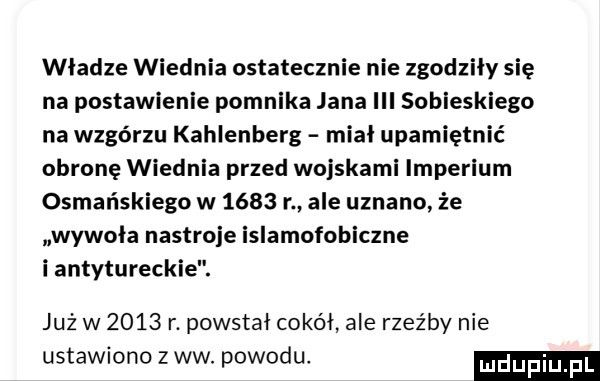 władze wiednia ostatecznie nie zgodziły się na postawienie pomnika jana iii sobieskiego na wzgórzu kahlenberg miał upamiętnić obronę wiednia przed wojskami imperium osmańskiego w      r ale uznano że wywoła nastroje islamofobiczne i antytureck już w      r. powstał cokół ale rzeźby nie ustawiono zew. powodu