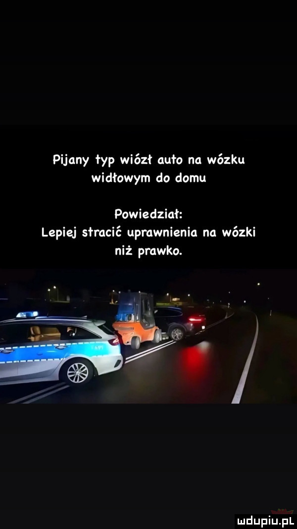 pijany łyp wiózł agfo na wózku widłowym do domu powiedział lepiej słmcić upewnienia na wózki niż prawko