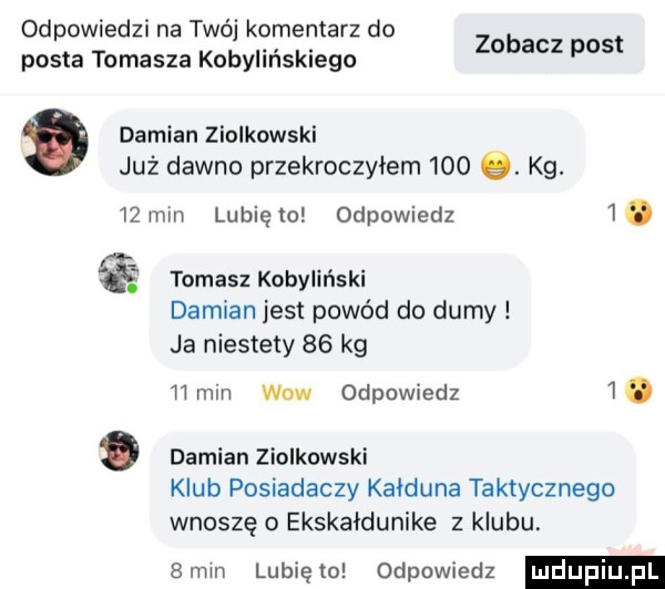 odpowiedzi na twój komentarz do posta tomasza kobylińskiego damian ziolkowski już dawno przekroczylem    . kg.    mm lubię to odpowiedz  . zobacz post tomasz kobyliński damian jest powód do dumy ja niestety    kg l lmiri wow odpowiedz i. abakankami damian ziolkowski klub posiadaczy kalduna taktycznego wnoszę o ekskaldunike z klubu.  mm lunięto odpowiedz