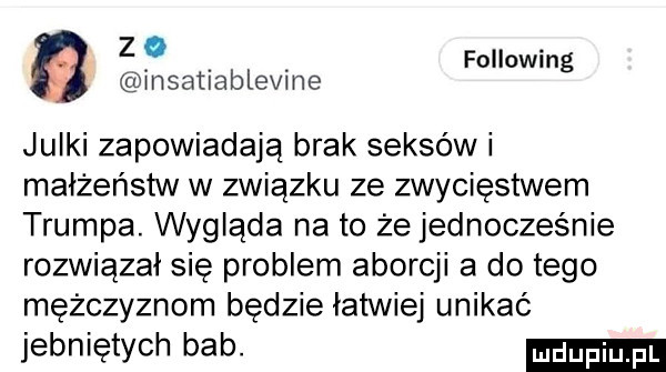 z following msatlablevme julki zapowiadają brak seksów i małżeństw w związku ze zwycięstwem trumpa. wyglada na to że jednocześnie rozwiązał się problem aborcji a do tego mężczyznom będzie łatwiej unikać jebniętych bab