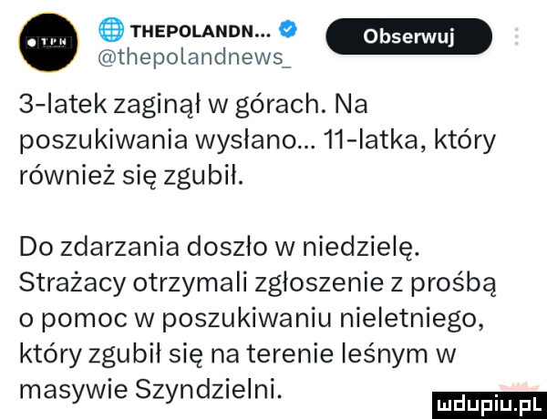 thepolandn. o thepolandnews   iatek zaginął w górach. na poszukiwania wysłano.    iatka który również się zgubil. do zdarzania doszlo w niedzielę. strażacy otrzymali zgłoszenie z prośbą o pomoc w poszukiwaniu nieletniego który zgubil się na terenie leśnym w masywie szyndzielni