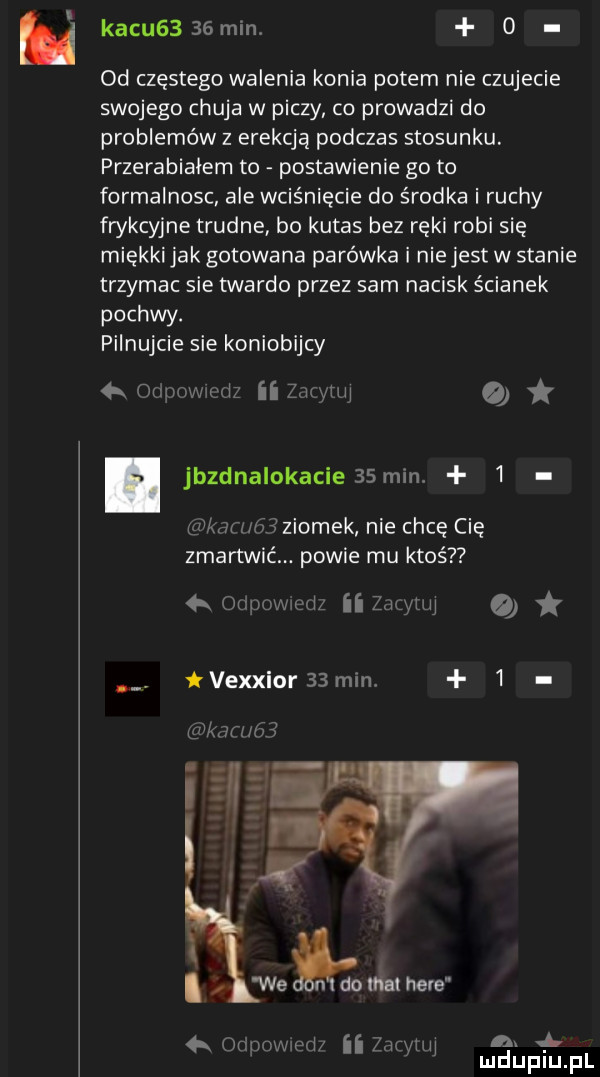 ﬂ kacu    min.   od częstego walenia konia potem nie czujecie swojego chuja w piczy co prowadzi do problemów z erekcją podczas stosunku. przerabiałem to postawienie go to formalnosc ale wciśnięcie do środka i ruchy frykcyjne trudne bo kutas bez ręki robi się miekki jak gotowana parówka i niejest w stanie trzymac sie twardo przez sam nacisk ścianek pochwy. pilnujcie sie koniobijcy   oiiilhwiquz ii zm yam o jbzdnalokacie   mm   gnkaz z hziomek nie chcę cię zmartwić powie mu ktoś  x otipovwedz ii zug leu vexxior    min.   kaz uli we ici do ma here wiąd zhp hi ni