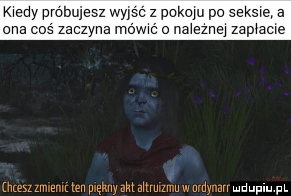 kiedy próbujesz wyjść z pokoju po seksie a ona coś zaczyna mówić o należnej zapłacie chcesz zmienić ten piękny akt altruizniu w ordynarr