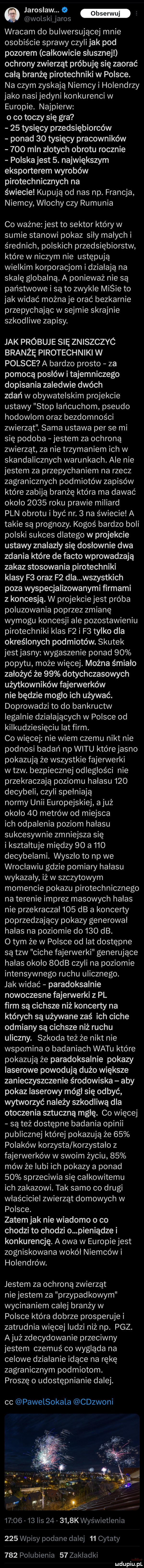 jarosław.   m wolskijaros wracam do bulwersującej mnie osobiście sprawy czyli jak pod pozorem całkowicie słusznej ochrony zwierząt próbuję się zaorać całą branżę pirotechniki w polsce. na czym zyskają niemcy i holendrzy jako nasi jedyni konkurenci w europie. najpierw o co toczy się gra    tysięcy przedsiębiorców ponad    tysięcy pracowników     mln złotych obrotu rocznie polska jest  . największym eksporterem wyrobów pirotechnicznych na świecie kupują od nas np. francja niemcy włochy czy rumunia co ważne jest to sektor który w sumie stanowi pokaz sily małych i średnich polskich przedsiębiorstw które w niczym nie ustępują wielkim korporacjom i działają na skalę globalną. a ponieważ nie są państwowe i są to zwykle micie to jak widać można je orać bezkarnie przepychając w sejmie skrajnie szkodliwe zapisy. jak próbuje się zniszczyc branżę pirotechniki w polsce a bardzo prosto za pomocą posłów i tajemniczego dopisania zaledwie dwóch zdań w obywatelskim projekcie ustawy stop łańcuchom pseudo hodowlom oraz bezdomności zwierząt. sama ustawa per se mi się podoba jestem za ochroną zwierząt za nie trzymaniem ich w skandalicznych warunkach. ale nie jestem za przepychaniem na rzecz zagranicznych podmiotów zapisów które zabiją branżę która ma dawać około      roku prawie miliard pln obrotu i być nr.   na świecie a takie są prognozy. kogoś bardzo boli polski sukces dlatego w projekcie ustawy znalazły się dosłownie dwa zdania które de fanto wprowadzają zakaz stosowania pirotechniki klasy f  oraz f  dla wszystkich poza wyspecjalizowanymi firmami z koncesją. w projekcie jest próba poluzowania poprzez zmianę wymogu koncesji ale pozostawieniu pirotechniki klas f  i f  tylko dla określonych podmiotów. skutek jestjasny wygaszenie ponad    popytu może więcej. można śmiało założyć że    dotychczasowych użytkowników fajerwerków nie będzie mogło ich używać. doprowadzi to do bankructw legalnie działających w polsce od kilkudziesięciu lat firm. co więcej nie wiem czemu nikt nie podnosi badań np wetu które jasno pokazują że wszystkie fajerwerki w tlw. bezpiecznej odległości nie przekraczają poziomu hałasu     decybeli czyli spełniają normy unii europejskiej ajuź około    metrów od miejsca ich odpalenia poziom hałasu sukcesywnie zmniejsza się i kształtuje między    a     decybelami. wyszło to np we wrocławiu gdzie pomiary hałasu wykazały iż w szczytowym momencie pokazu pirotechnicznego na terenie imprez masowych halas nie przekraczał     db a koncerty poprzedzający pokazy generował hałas na poziomie do     db. o tym że w polsce od lat dostępne są tlw ciche fajerwerki generujące hałas około   db czyli na poziomie intensywnego ruchu ulicznego. jak widać paradoksalnie nowoczesne fajerwerki   pl firm są cichsze niż koncerty na których są używane zaś ich ciche odmiany są cichsze niż ruchu uliczny. szkoda też że nikt nie wspomina o badaniach wetu które pokazują że paradoksalnie pokazy laserowe powodują dużo większe zanieczyszczenie środowiska aby pokaz laserowy mógł się od być wytworzyć na edy szkodliwą dla otoczenia sztuczną mgłę. co więcej są też dostępne badania opinii publicznej której pokazują że    polaków ko rzysta ko rzystalo z fajerwerków w swoim życiu    mów że lubi ich pokazy a ponad    sprzeciwia się całkowitemu ich zakazowi. tak samo co drugi właściciel zwierząt domowych w polsce. zatem jak nie wiadomo o co chodzi to chodzi o pieniądze i konkurencję. a owa w eu ropie jest zogniskowana wokół niemców i holendrów. jestem za ochroną zwierząt nie jestem za przypadkowym wycinaniem całej branży w polsce która dobrze prosperuje i zatrudnia więcej ludzi niż np. paz. ajuż zdecydowanie przeciwny jestem czemuś co wygląda na celowe działanie idące na rękę zagranicznym podmiotom. proszę o udostępnianie dalej. cc pawelsokala cdzwoni. q. j agi. r j. abakankami ja         lis        k wyświetlenia d w     wpisy podane dalej    cytaty     polubienia    zakladki