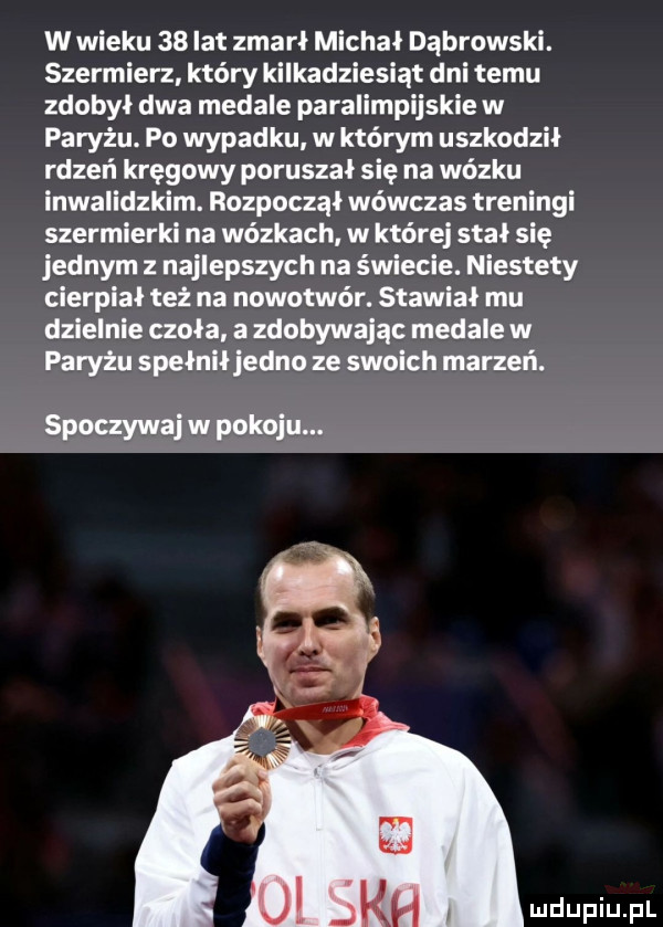 w wieku    lat zmarł michał dąbrowski. szermierz który kilkadziesiąt dni temu zdobył dwa medale paralimpijskie w paryżu. po wypadku w którym uszkodził rdzeń kręgowy poruszał się na wózku inwalidzkim. rozpoczął wówczas treningi szermierki na wózkach w której stał się jednym z najlepszych na świecie. niestety cierpiał też na nowotwór. stawiał mu dzielnie czoła. a zdobywając medale w paryżu spełniłjedno ze swoich marzeń. spoczywaj w pokoju