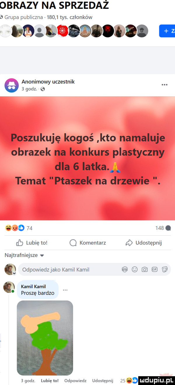 obrazy na sprzedaż   grupa publiczna       tys. członków lu fd oqoołod anonimowy uczestnik   godz. poszukuję kogoś kto namaluje obrazek na konkurs plastyczny dla   iatka n temat ptaszek na drzewie     ma. cb lubię to q komentarz   udostępnij najtrafniejsze odpowiedzjako kamukamn kamil kamil proszę bardzo   m lunięto odpowmdz udostępnu st