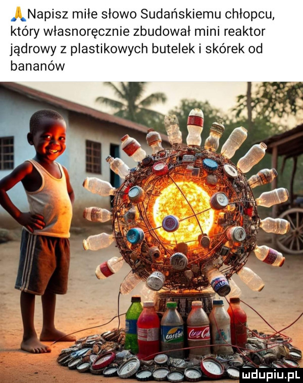 ą napisz miłe słowo sudańskiemu chłopcu. który własnoręcznie zbudował mini reaktor jądrowy z plastikowych butelek i skórek od bananów    z x a xx b mdupiupl