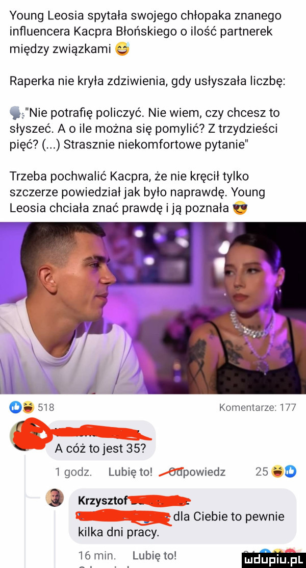 young leosia spytała swojego chłopaka znanego influencera kacpra błońskiego ilość partnerek między związkami raperka nie kryła zdziwienia gdy uslyszala liczbę nie potrafię policzyć. nie wiem czy chcesz to słyszeć. a o ile można się pomylić z trzydzieści pięć strasznie niekomfortowe pytanie trzeba pochwalić kacpra ze nie kręcil tylko szczerze powiedzialjak bylo naprawdę. young leosia chciala znać prawdę idą poznala o     komentarze     n. a cóż tojest      godz. lunięto odpowiedz    o   krzysztof. abakankami. abakankami dla ciebie to pewnie kilka dni pracy.    min. lubię to ma