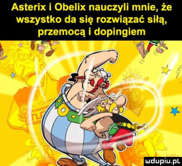 asterix i obelix nauczyli mnie że wszystko da się rozwiązać siłą przemocą i dopingiem. w    ludu iu. l