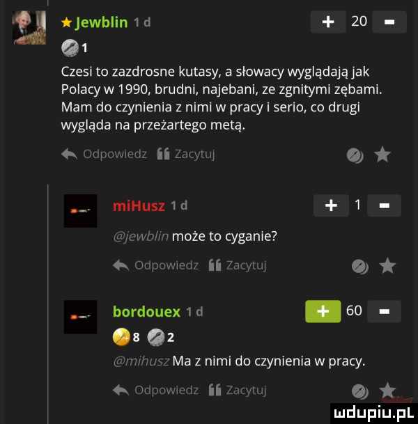 ijewhlin d    q  czesi to zazdrosne kutasy a słowacy wyglądają jak polacy w      brudni najebani ze zgniłymi zębami mam do czynienia z nimi w pracy i serio co drugi wygląda na przeżartego metą.  . wan i ni zmuli o mihusz d   gbw     może to cyganie m wam ii a bordouex   d    a q  ma z nimi do czynienia w pracy. o   cu mmm ii