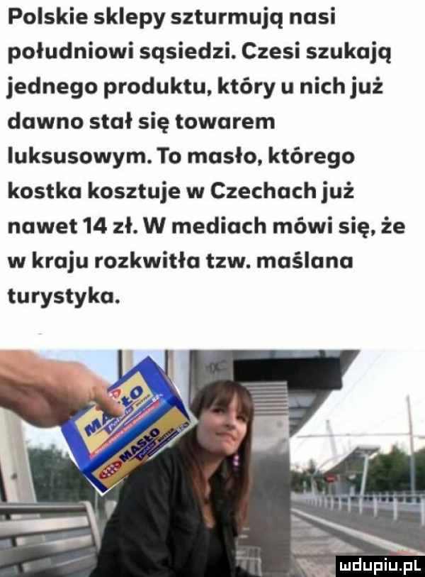 polskie sklepy szturmujq nasi południowi sąsiedzi. czesi szukają jednego produktu który u nich już dawno stał się towarem luksusowym. to masło. którego kostka kosztuje w czechach już nawet    zł. w mediach mówi się że w kraju rozkwitła tlw. maślana turystyka