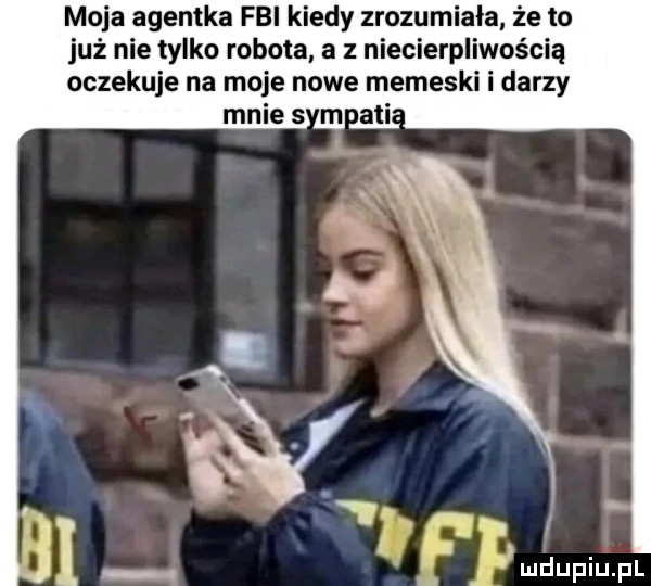 moja agentka fbi kiedy zrozumiała że to już nie tylko robota a z niecierpliwością oczekuje na moje nowe memeski i darzy mnie   m agi