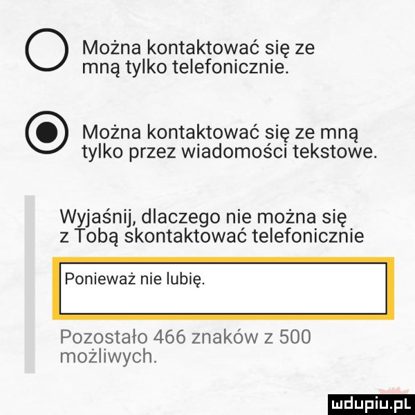 o można kontaktować się ze mną tylko telefonicznie. można kontaktować się ze mną tylko przez wiadomości tekstowe. wyjaśnij dlaczego nie można się z tobą skontaktować telefonicznie ponieważ nielubię. pozostało     znaków z     możliwych. ludu iu. l