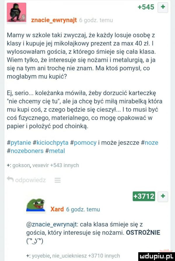 l wigwam mamy w szkole taki zwyczaj że każdy losuje osobę z klasy i kupujejej mikołajkowy prezent za max    zl. wylosowalam gościa z którego śmieje się cala klasa. wiem tylko że interesuje się nożami i metalurgia a ja się na tym ani trochę nie znam. ma ktos pomysl co moglabym mu kupić ej serio. koleżanka mowila żeby dorzucić karteczkę nie chcemy cię tu aleja chcę być mila mirabelka która mu kupi coś z czego będzie się cieszyl. i to musi być coś fizycznego materialnego co mogę opakowań w papier i poloźyć pod choinka. pytane kicrochpyta pomocy i może jeszcze noze nozeboners metal ignkslw warmv    jumy h     . xeni ógodz. temu znacie ewrynajt cala klasa śmieje się z gościa który interesuje się nożami. ostrożnie   ynyenw iiląurlńkmisz   m uwm lv ludupiu