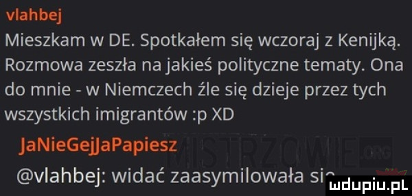 vlahbej mieszkam w de. spotkałem się wczoraj z kenijką. rozmowa zeszła na jakieś polityczne tematy. ona do mnie w niemczech źle się dzieje przez tych wszystkich imigrantów p xd aniegejjapapiesz vlahbej widać zaasymilowała si iudupiupi