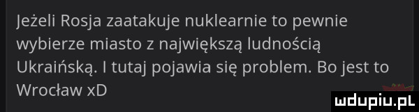 leżeli rosja zaatakuje nuklearnie to pewnie wybierze miasto z największą ludnością ukraińską. i tutaj pojawia się problem. bojest to wrocław xd. mduplu pl