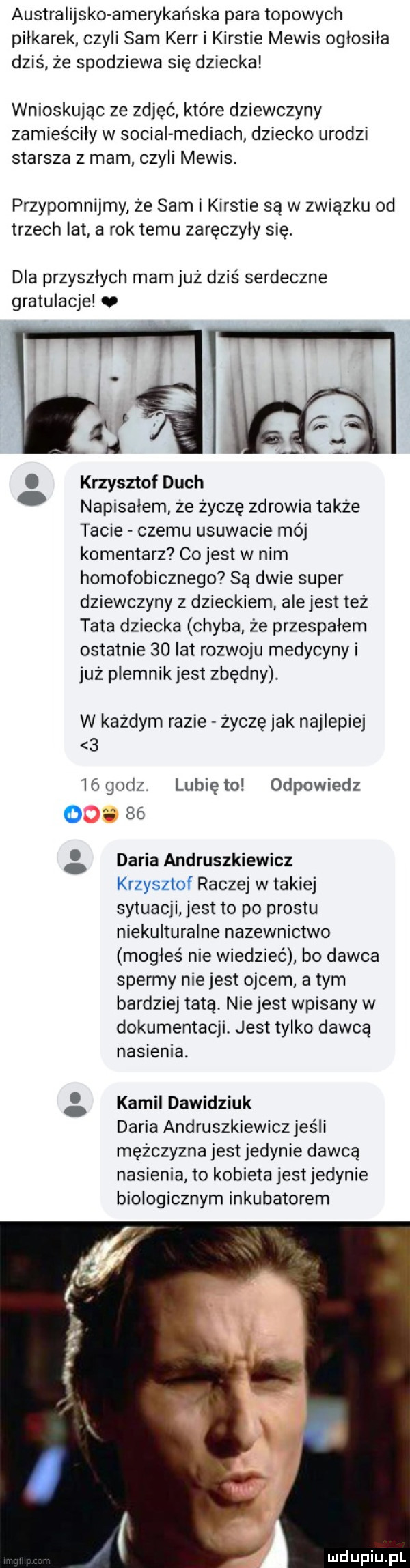 australijska amerykańska para topowych piłkarek czyli sam kerr i kirstie melis ogłosiła dziś że spodziewa się dziecka wnioskując ze zdjęć które dziewczyny zamieściły w socjal mediach dziecko urodzi starsza z mam czyli melis. przypomnijmy że sam i kirstie są w związku od trzech lat a rok temu zaręczyły się. dla przyszłych mam już dziś serdeczne gratulacje. krzysztof duch napisałem. ze życzę zdrowia także tacie czemu usuwacie mój komentarz co jest w nim homofobicznego są dwie super dziewczyny z dzieckiem ale jest też tata dziecka chyba że przespałem ostatnie    lat rozwoju medycyny i już plemnik jest zbędny. w kazdym razie zoczę jak najlepiej   lógodz. lunięto odpowiedz o a    daria andruszkiewicz krzysztof raczej w takiej sytuacji jest to po prestu niekulturalne nazewnictwo mogłeś nie wiedzieć bo dawca spermy nie jest ojcem a tym bardziej tatą. nie jest wpisany w dokumentacji. jest tylko dawcą nasienia. kamil dawidziuk daria andruszkiewicz jeśli mężczyzna jest jedynie dawcą nasienia to kobieta jest jedynie biologicznym inkubatorem