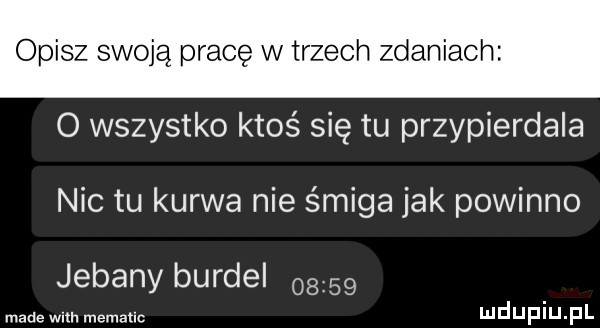 opisz swoją pracę w trzech zdaniac o wszystko ktoś się tu przypierdala nic tu kurwa nie śmiga jak powinno jebany burdel      made with mematlc