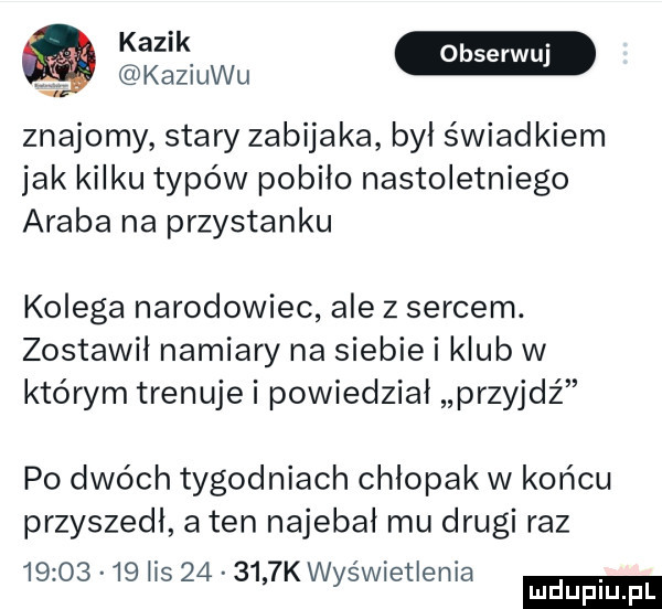 kaziuku znajomy stary zabijaka byl świadkiem jak kilku typów pobiło nastoletniego araba na przystanku kolega narodowiec ale z sercem. zostawił namiary na siebie i klub w którym trenuje i powiedział przyjdź po dwóch tygodniach chlopak w końcu przyszedl a ten najebał mu drugi raz          lis        k wyswietlenia