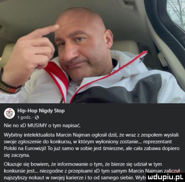 hip hop nigdy stop   godl   nie no x d musimy o tym napisać nyhilny intelektualista marcin najman ogłosił dziś ze wraz z zespołem wysnan swoje zgkmenie do konkursu. w którym wyłaniany zemnie. reprezentant polski na eurowizji to juz samo w sobie jest śmiałe ale cala zabawa dagiem się zaqyna. okazuje się bowiem ze infommwanie o tym ze bierze się udział w tym konkumejesl. mezgodne z pfzepisaml m tym samym marcin najman zanczw najszybszy nokaulw swojej karierze i m od samgosiebie wm mduplu pl