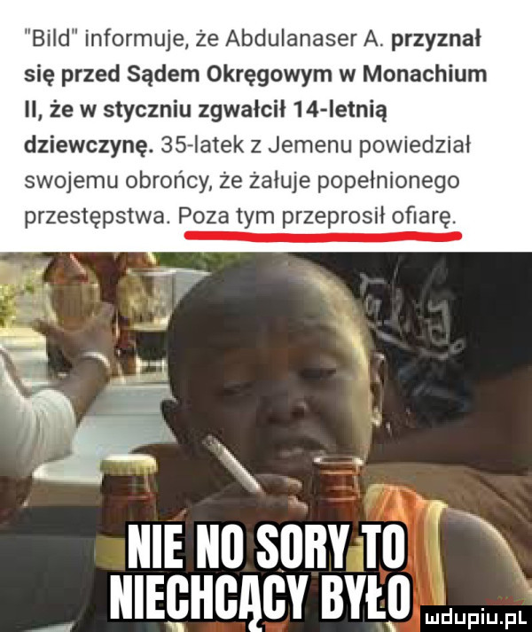 bild informuje że abdulanaser a. przyznał się przed sądem okręgowym w monachium ii że w styczniu zgwałcił    ietnią dziewczynę.    iatek z jemenu powiedział swojemu obrońcy że żałuje popełnionego przestępstwa. pyzatym przeprosił ofiarę. ulruusunvru t   ulrgucqcv było