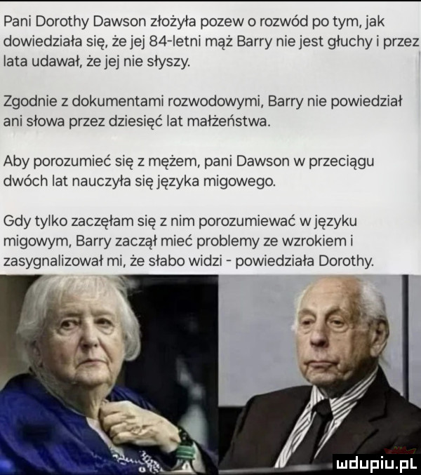 pani dorothy dawson złożyła pozew o rozwód po tym jak dowiedziała się że jej   fletni maż barry niejest głuchli przez iata udawał że jej nie słyszy. zgodnie z dokumentami rozwodowymi barry nie powiedziai ani słowa przez dziesięć ikt małżeństwa aby porozumieć się z mężem pani dawson w przeciągu dwóch lat nauczyła sięjęzyka migowego. gdy tylko zaczęłam się z nim porozumiewać w języku migowym barry zaczął mieć problemy ze wzrokiem i zasygnalizował mi że słabo widzi powiedziała dorothy