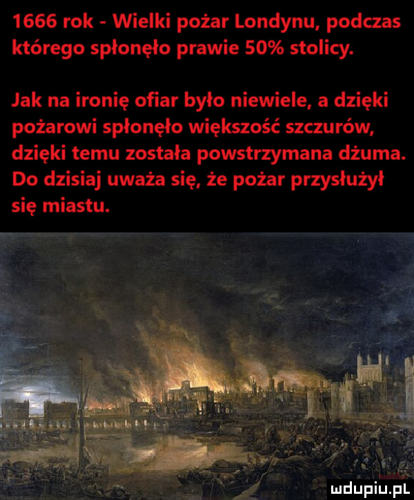 rok wielki pożar londynu podczas którego spłonęło prawie    stolicy. jak na ironię ofiar bylo niewiele a dzięki pożarowi spłonęło większość szczurów dzięki temu zostala powstrzymana dżuma. do dzisiaj uważa się że pożar przysłużył się miastu. mdupiupl