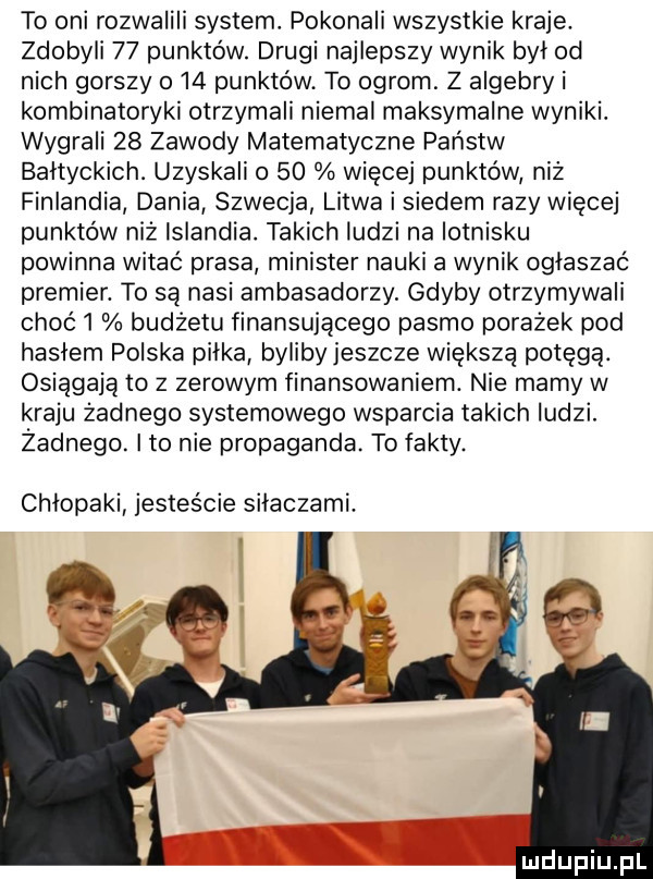 to oni rozwalili system. pokonali wszystkie kraje. zdobyli    punktów. drugi najlepszy wynik był od nich gorszy    punktów. to ogrom. z algebry i kombinatoryki otrzymali niemal maksymalne wyniki. wygrali    zawody matematyczne państw bałtyckich. uzyskali o    więcej punktów niż finlandia dania szwecja litwa i siedem razy więcej punktów niż islandia. takich ludzi na lotnisku powinna witać prasa minister nauki a wynik ogłaszać premier. to są nasi ambasadorzy. gdyby otrzymywali choć l budżetu finansującego pasmo porażek pod hasłem polska piłka bylibyjeszcze większą potęga. osiągają to z zerowym finansowaniem. nie mamy w kraju żadnego systemowego wsparcia takich ludzi. żadnego. ito nie propaganda. to fakty. chłopaki jesteście silaczami