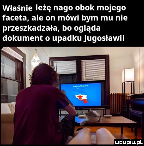 właśnie leżę nago obok mojego faceta ale on mówi bym mu nie przeszkadzała bo ogląda dokument o upadku jugosławii