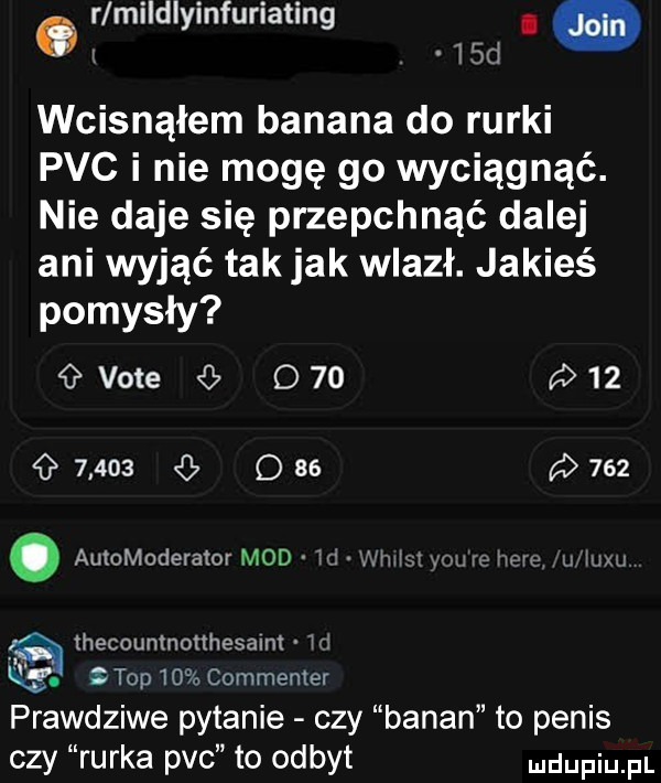 r mildlyinfuriating i  . d   wcisnąłem banana do rurki pvc i nie mogę go wyciągnąć. nie daje się przepchnąć dalej ani wyjąć tak jak wlazł. jakieś pomysły vote o               q as    . automoderałor mod  c mmm wm re hem u wm thecountnonhesalm m q   top    commenter prawdziwe pytanie czy banan to penis czy rurka pvc to odbyt