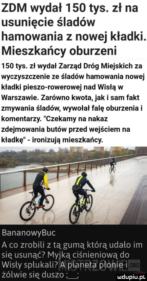 zdm wydał     tys. zł na usunięcie śladów hamowania z nowej kładki. mieszkańcy oburzeni     tys. zł wydał zarząd dróg miejskich za wyczyszczenie ze śladów hamowania nowej kładki pieszo rowerowej nad wisłą w warszawie. zarówno kwota jak i sam fakt zmywania śladów wywołał falę oburzenia i komentarzy. czekamy na nakaz zdejmowania butów przed wejściem na kładkę ironizują mieszkańcy. bananowybuc a co zrobili z tą gumą którą udało im się usunąć myjką ciśnieniową do wisły spłukali a planeta pionie i żółwie się duszo udupiu fl