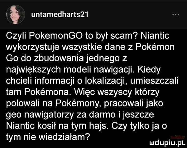 untamedhart    czyli pokemongo to był scam niantic wykorzystuje wszystkie dane z pokemon go do zbudowania jednego z największych modeli nawigacji. kiedy chcieli informacji o lokalizacji umieszczali tam pokemona. więc wszyscy którzy polowali na pokemony pracowali jako gmo nawigatorzy za darmo ijeszcze niantic kosil na tym hajs. czy tylko ja o tym nie wiedziałam. mduplu pl