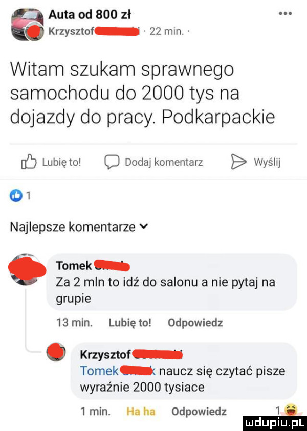 auta od     zł. krzysztof    min. v witam szukam sprawnego samochodu do      tys na dojazdy do pracy. podkarpackie c lubię to c dada komentarz wyślij    najlepsze komentarze v tomek za   mln to idź do salonu a nie pytaj na grupie    min. lubię to odpowiedz. krzysztof tomek naucz się czytać pisze wyraźnie      tysiace   min. ha ha odpowiedz i e