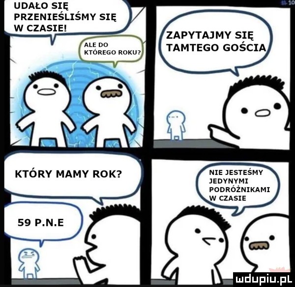 udało si ę. przenieslismy się w czasie ale du ktorego roku który mamy rok zapytaj my s ę tamtego goscia nie jesteśmy anvnvm podróżnikami w ciast