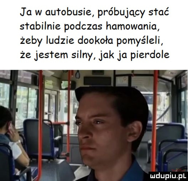 ja w autobusie próbujący słać stabilnie podczas hamowania żeby ludzie dookoła pomyśleli że jesl em silny jak ja pierdole